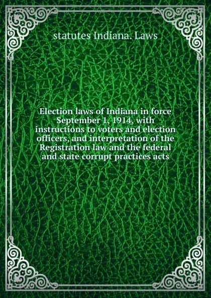 Обложка книги Election laws of Indiana in force September 1, 1914, with instructions to voters and election officers, and interpretation of the Registration law and the federal and state corrupt practices acts, statutes Indiana. Laws