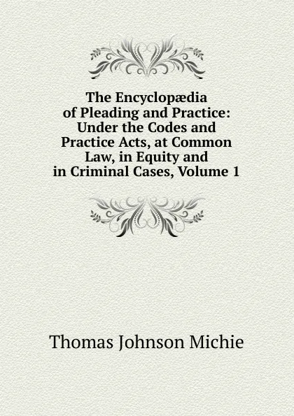 Обложка книги The Encyclopaedia of Pleading and Practice: Under the Codes and Practice Acts, at Common Law, in Equity and in Criminal Cases, Volume 1, Thomas Johnson Michie