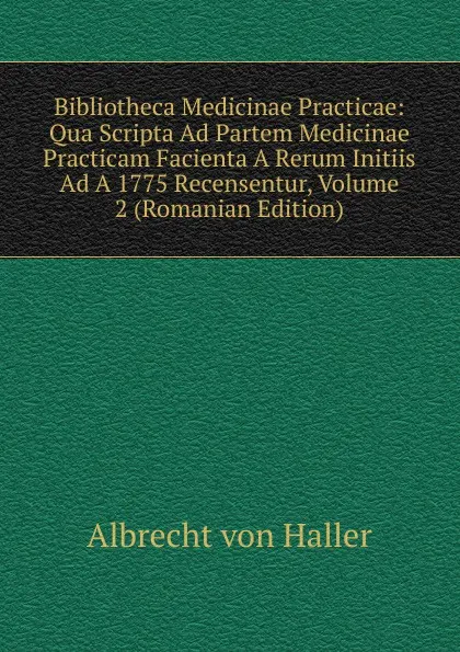 Обложка книги Bibliotheca Medicinae Practicae: Qua Scripta Ad Partem Medicinae Practicam Facienta A Rerum Initiis Ad A 1775 Recensentur, Volume 2 (Romanian Edition), Albrecht von Haller