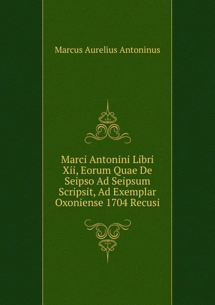 Обложка книги Marci Antonini Libri Xii, Eorum Quae De Seipso Ad Seipsum Scripsit, Ad Exemplar Oxoniense 1704 Recusi, Marcus Aurelius Antoninus