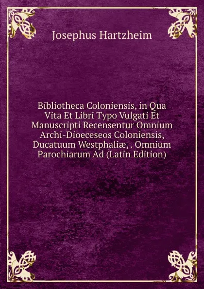 Обложка книги Bibliotheca Coloniensis, in Qua Vita Et Libri Typo Vulgati Et Manuscripti Recensentur Omnium Archi-Dioeceseos Coloniensis, Ducatuum Westphaliae, . Omnium Parochiarum Ad (Latin Edition), Josephus Hartzheim