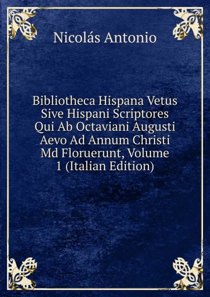 Обложка книги Bibliotheca Hispana Vetus Sive Hispani Scriptores Qui Ab Octaviani Augusti Aevo Ad Annum Christi Md Floruerunt, Volume 1 (Italian Edition), Nicolás Antonio