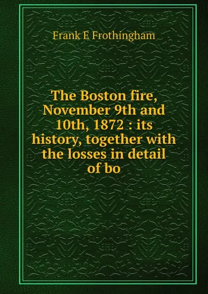 Обложка книги The Boston fire, November 9th and 10th, 1872 : its history, together with the losses in detail of bo, Frank E Frothingham