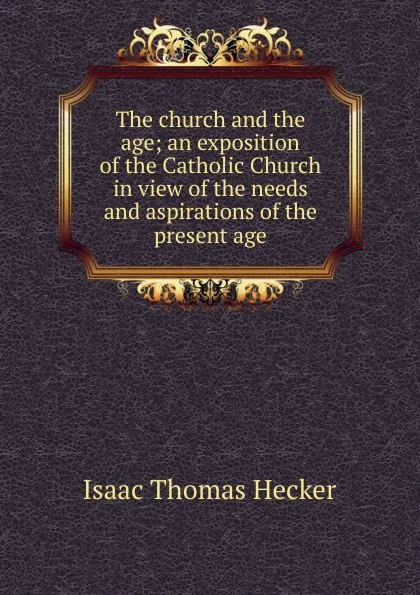 Обложка книги The church and the age; an exposition of the Catholic Church in view of the needs and aspirations of the present age, Isaac Thomas Hecker