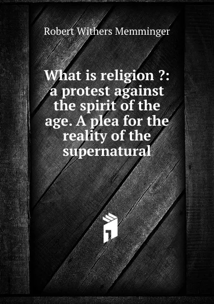 Обложка книги What is religion .: a protest against the spirit of the age. A plea for the reality of the supernatural, Robert Withers Memminger