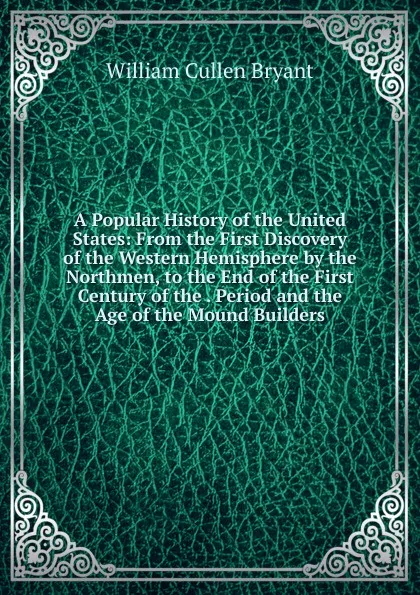 Обложка книги A Popular History of the United States: From the First Discovery of the Western Hemisphere by the Northmen, to the End of the First Century of the . Period and the Age of the Mound Builders, Bryant William Cullen