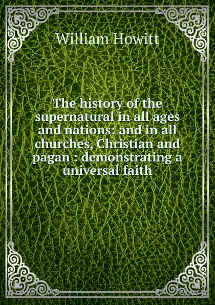 Обложка книги The history of the supernatural in all ages and nations: and in all churches, Christian and pagan : demonstrating a universal faith, Howitt William