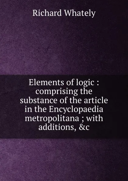 Обложка книги Elements of logic : comprising the substance of the article in the Encyclopaedia metropolitana ; with additions, .c., Richard Whately