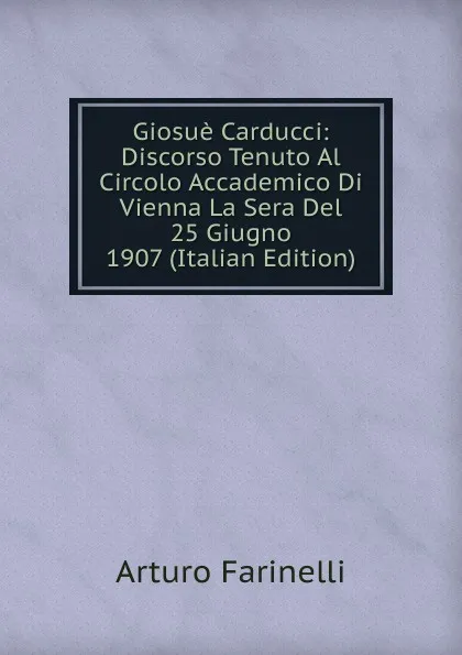 Обложка книги Giosue Carducci: Discorso Tenuto Al Circolo Accademico Di Vienna La Sera Del 25 Giugno 1907 (Italian Edition), Arturo Farinelli