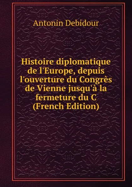 Обложка книги Histoire diplomatique de l.Europe, depuis l.ouverture du Congres de Vienne jusqu.a la fermeture du C (French Edition), Antonin Debidour