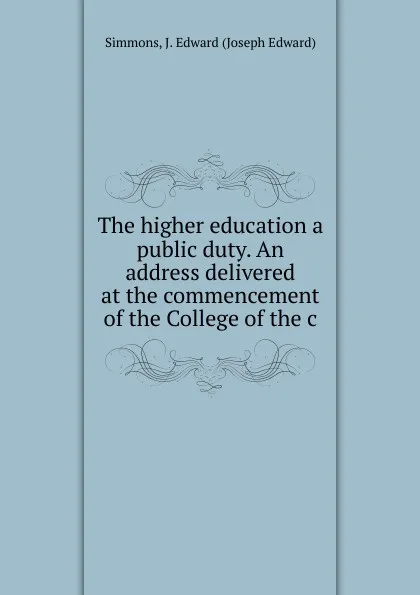Обложка книги The higher education a public duty. An address delivered at the commencement of the College of the c, Simmons, J. Edward (Joseph Edward)