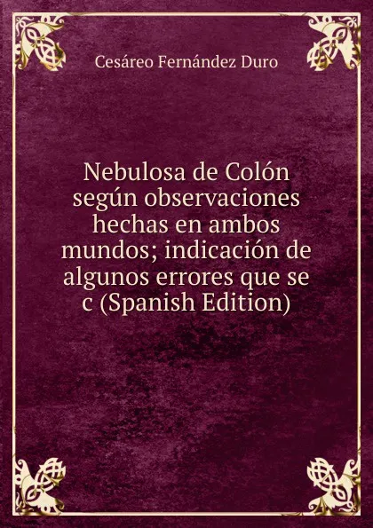 Обложка книги Nebulosa de Colon segun observaciones hechas en ambos mundos; indicacion de algunos errores que se c (Spanish Edition), Cesáreo Fernández Duro