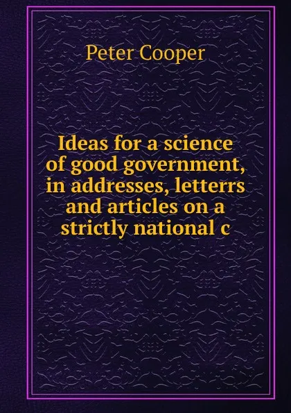 Обложка книги Ideas for a science of good government, in addresses, letterrs and articles on a strictly national c, Peter Cooper
