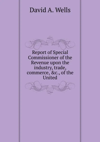 Обложка книги Report of Special Commissioner of the Revenue upon the industry, trade, commerce, .c., of the United, David A. Wells
