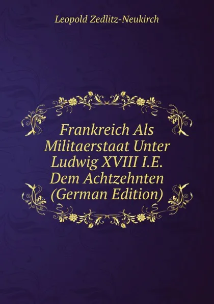 Обложка книги Frankreich Als Militaerstaat Unter Ludwig XVIII I.E. Dem Achtzehnten (German Edition), Leopold Zedlitz-Neukirch