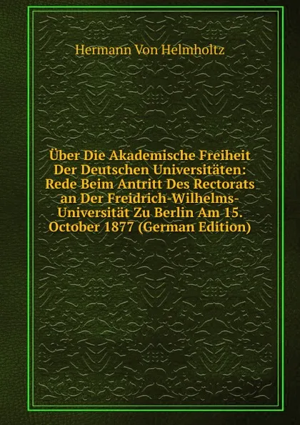 Обложка книги Uber Die Akademische Freiheit Der Deutschen Universitaten: Rede Beim Antritt Des Rectorats an Der Freidrich-Wilhelms-Universitat Zu Berlin Am 15. October 1877 (German Edition), Hermann von Helmholtz