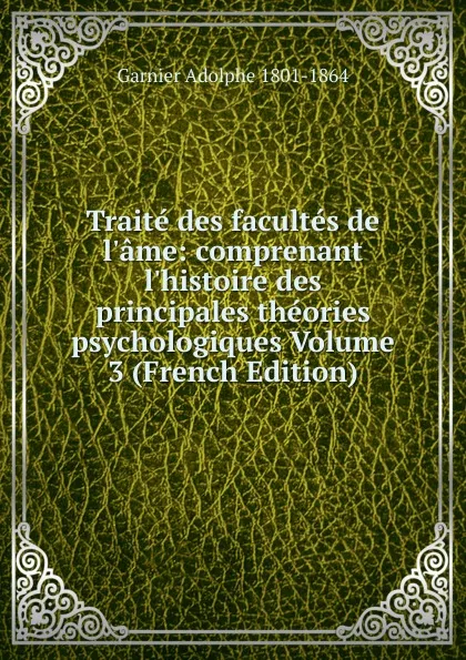 Обложка книги Traite des facultes de l.ame: comprenant l.histoire des principales theories psychologiques Volume 3 (French Edition), Garnier Adolphe 1801-1864