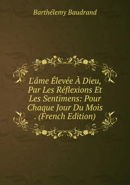 Обложка книги L.ame Elevee A Dieu, Par Les Reflexions Et Les Sentimens: Pour Chaque Jour Du Mois . (French Edition), Barthélemy Baudrand