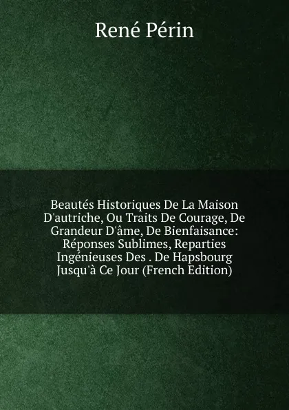 Обложка книги Beautes Historiques De La Maison D.autriche, Ou Traits De Courage, De Grandeur D.ame, De Bienfaisance: Reponses Sublimes, Reparties Ingenieuses Des . De Hapsbourg Jusqu.a Ce Jour (French Edition), René Périn