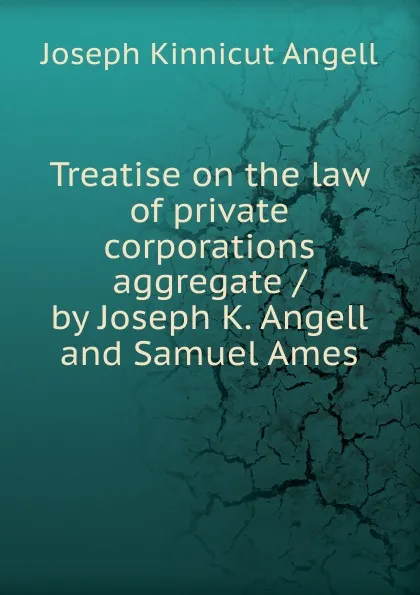 Обложка книги Treatise on the law of private corporations aggregate / by Joseph K. Angell and Samuel Ames, Joseph Kinnicut Angell