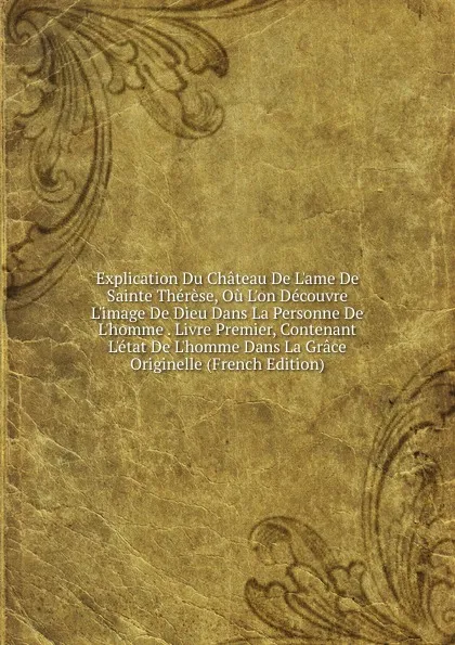 Обложка книги Explication Du Chateau De L.ame De Sainte Therese, Ou L.on Decouvre L.image De Dieu Dans La Personne De L.homme . Livre Premier, Contenant L.etat De L.homme Dans La Grace Originelle (French Edition), 