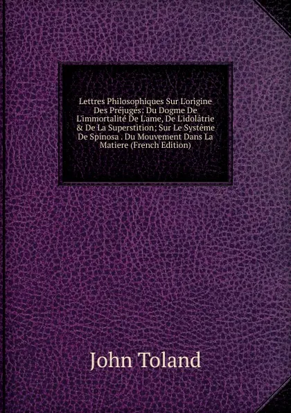 Обложка книги Lettres Philosophiques Sur L.origine Des Prejuges: Du Dogme De L.immortalite De L.ame, De L.idolatrie . De La Superstition; Sur Le Systeme De Spinosa . Du Mouvement Dans La Matiere (French Edition), John Toland