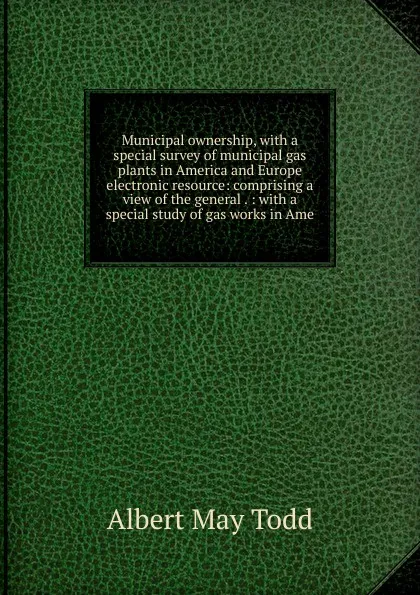 Обложка книги Municipal ownership, with a special survey of municipal gas plants in America and Europe electronic resource: comprising a view of the general . : with a special study of gas works in Ame, Albert May Todd