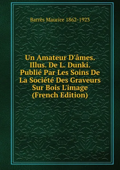 Обложка книги Un Amateur D.ames. Illus. De L. Dunki. Publie Par Les Soins De La Societe Des Graveurs Sur Bois L.image (French Edition), Barrès Maurice 1862-1923