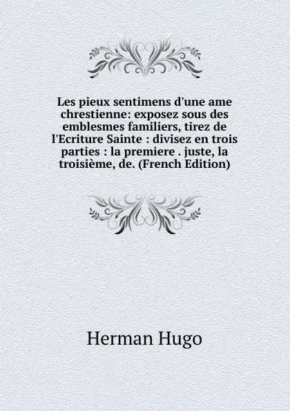 Обложка книги Les pieux sentimens d.une ame chrestienne: exposez sous des emblesmes familiers, tirez de l.Ecriture Sainte : divisez en trois parties : la premiere . juste, la troisieme, de. (French Edition), Herman Hugo