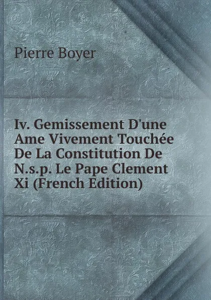 Обложка книги Iv. Gemissement D.une Ame Vivement Touchee De La Constitution De N.s.p. Le Pape Clement Xi (French Edition), Pierre Boyer