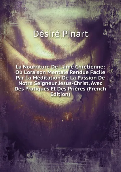 Обложка книги La Nourriture De L.ame Chretienne: Ou L.oraison Mentale Rendue Facile Par La Meditation De La Passion De Notre Seigneur Jesus-Christ, Avec Des Pratiques Et Des Prieres (French Edition), Désiré Pinart