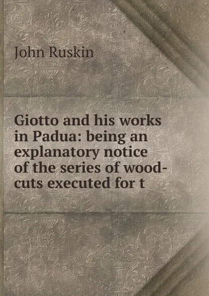 Обложка книги Giotto and his works in Padua: being an explanatory notice of the series of wood-cuts executed for t, Рескин