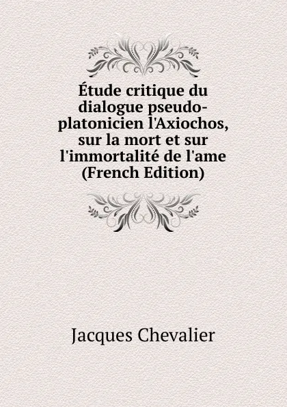 Обложка книги Etude critique du dialogue pseudo-platonicien l.Axiochos, sur la mort et sur l.immortalite de l.ame (French Edition), Jacques Chevalier