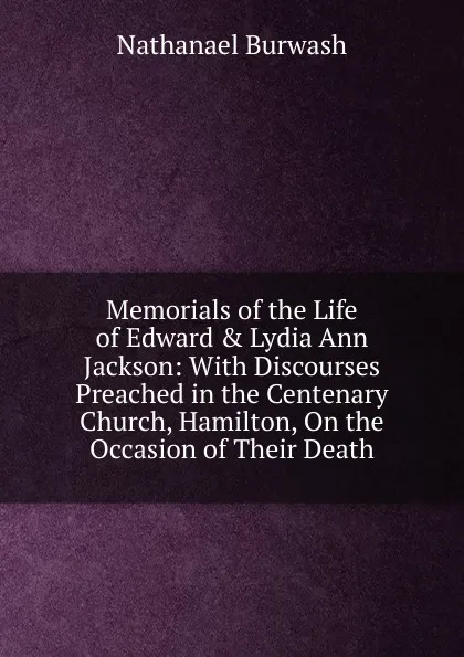 Обложка книги Memorials of the Life of Edward . Lydia Ann Jackson: With Discourses Preached in the Centenary Church, Hamilton, On the Occasion of Their Death, N. Burwash