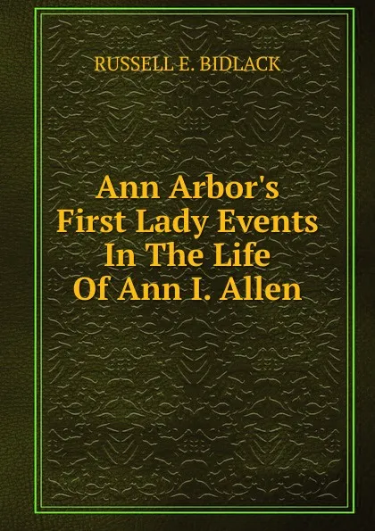 Обложка книги Ann Arbor.s First Lady Events In The Life Of Ann I. Allen, RUSSELL E. BIDLACK