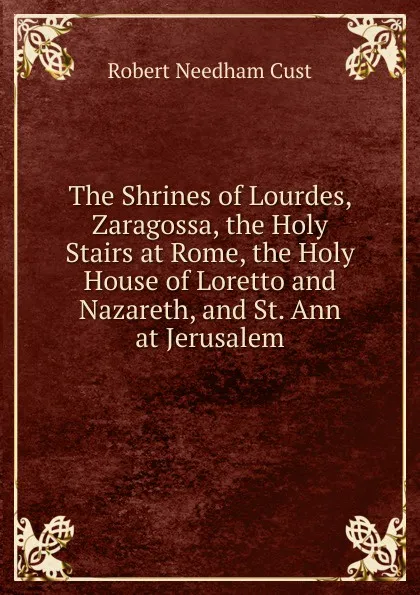 Обложка книги The Shrines of Lourdes, Zaragossa, the Holy Stairs at Rome, the Holy House of Loretto and Nazareth, and St. Ann at Jerusalem, Cust Robert Needham