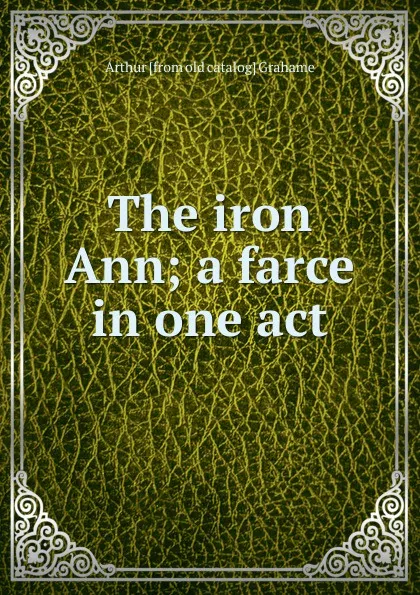 Обложка книги The iron Ann; a farce in one act, Arthur [from old catalog] Grahame