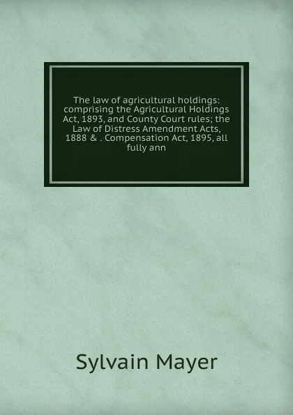 Обложка книги The law of agricultural holdings: comprising the Agricultural Holdings Act, 1893, and County Court rules; the Law of Distress Amendment Acts, 1888 . . Compensation Act, 1895, all fully ann, Sylvain Mayer