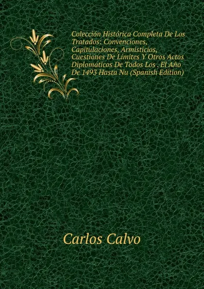 Обложка книги Coleccion Historica Completa De Los Tratados: Convenciones, Capitulaciones, Armisticios, Cuestiones De Limites Y Otros Actos Diplomaticos De Todos Los . El Ano De 1493 Hasta Nu (Spanish Edition), Carlos Calvo