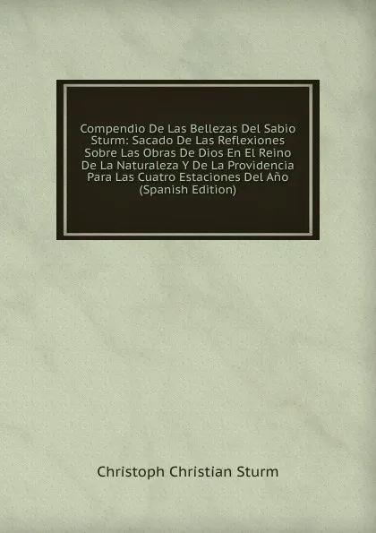 Обложка книги Compendio De Las Bellezas Del Sabio Sturm: Sacado De Las Reflexiones Sobre Las Obras De Dios En El Reino De La Naturaleza Y De La Providencia Para Las Cuatro Estaciones Del Ano (Spanish Edition), Christoph Christian Sturm