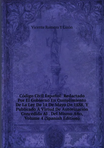 Обложка книги Codigo Civil Espanol: Redactado Por El Gobierno En Cumplimiento De La Ley De 11 De Mayo De 1888, Y Publicado A Virtud De Autorizacion Concedida Al . Del Mismo Ano, Volume 4 (Spanish Edition), Vicente Romero y Giron