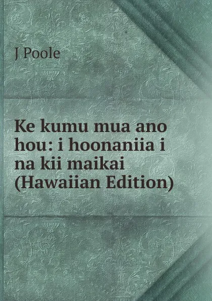 Обложка книги Ke kumu mua ano hou: i hoonaniia i na kii maikai (Hawaiian Edition), J Poole