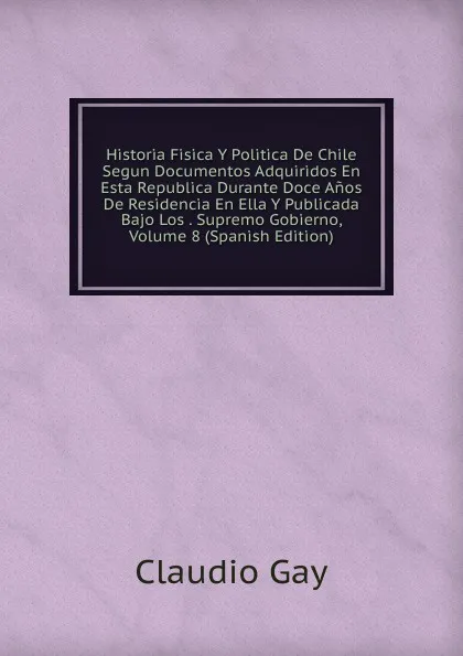 Обложка книги Historia Fisica Y Politica De Chile Segun Documentos Adquiridos En Esta Republica Durante Doce Anos De Residencia En Ella Y Publicada Bajo Los . Supremo Gobierno, Volume 8 (Spanish Edition), Claudio Gay