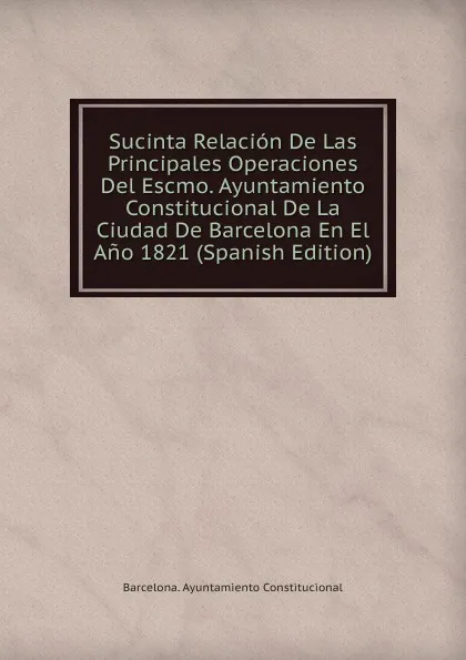 Обложка книги Sucinta Relacion De Las Principales Operaciones Del Escmo. Ayuntamiento Constitucional De La Ciudad De Barcelona En El Ano 1821 (Spanish Edition), Barcelona. Ayuntamiento Constitucional