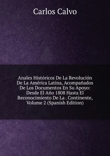 Обложка книги Anales Historicos De La Revolucion De La America Latina, Acompanados De Los Documentos En Su Apoyo: Desde El Ano 1808 Hasta El Reconocimiento De La . Continente, Volume 2 (Spanish Edition), Carlos Calvo