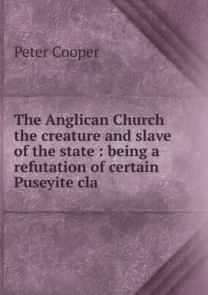 Обложка книги The Anglican Church the creature and slave of the state : being a refutation of certain Puseyite cla, Peter Cooper