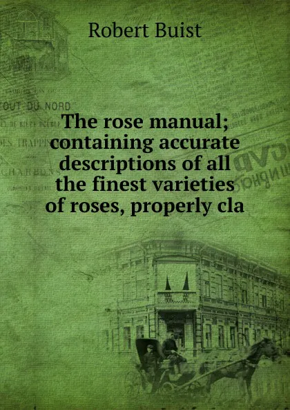 Обложка книги The rose manual; containing accurate descriptions of all the finest varieties of roses, properly cla, Robert Buist