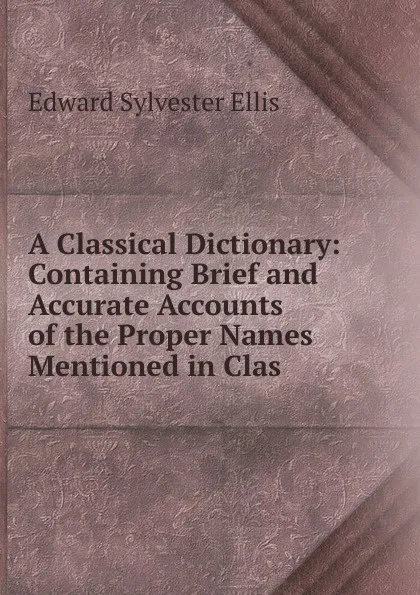 Обложка книги A Classical Dictionary: Containing Brief and Accurate Accounts of the Proper Names Mentioned in Clas, E. S. Ellis