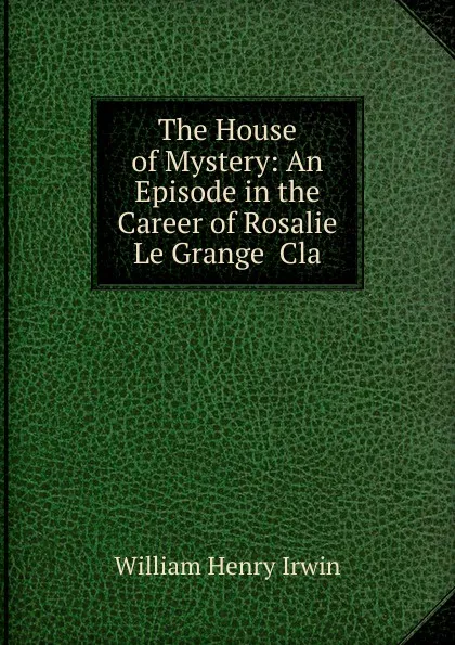 Обложка книги The House of Mystery: An Episode in the Career of Rosalie Le Grange  Cla, William Henry Irwin