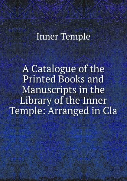 Обложка книги A Catalogue of the Printed Books and Manuscripts in the Library of the Inner Temple: Arranged in Cla, Inner Temple